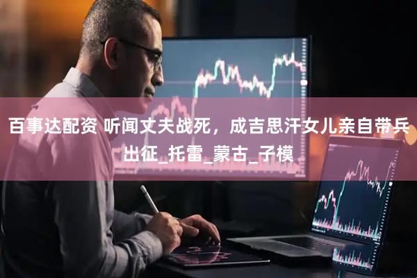 百事达配资 听闻丈夫战死，成吉思汗女儿亲自带兵出征_托雷_蒙古_子模