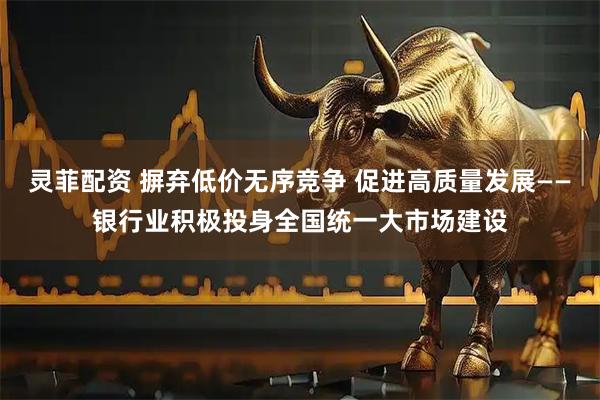 灵菲配资 摒弃低价无序竞争 促进高质量发展——银行业积极投身全国统一大市场建设