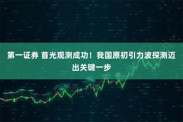 第一证券 首光观测成功！我国原初引力波探测迈出关键一步