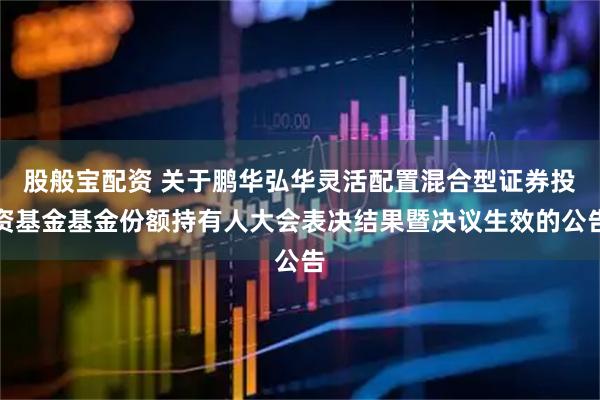股般宝配资 关于鹏华弘华灵活配置混合型证券投资基金基金份额持有人大会表决结果暨决议生效的公告