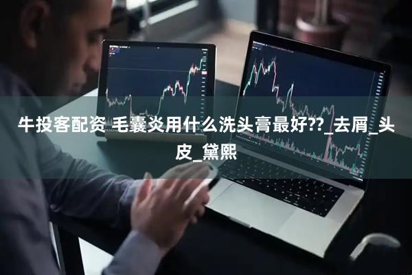 牛投客配资 毛囊炎用什么洗头膏最好??_去屑_头皮_黛熙