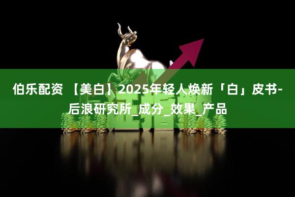 伯乐配资 【美白】2025年轻人焕新「白」皮书-后浪研究所_成分_效果_产品