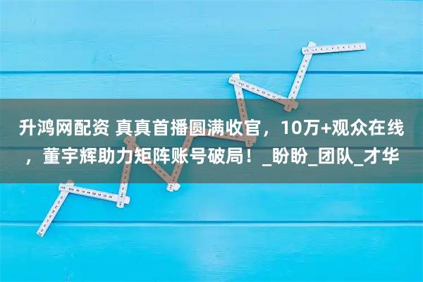 升鸿网配资 真真首播圆满收官,10万+观众在线,董宇辉助力矩阵账号破局!_盼盼_团队_才华