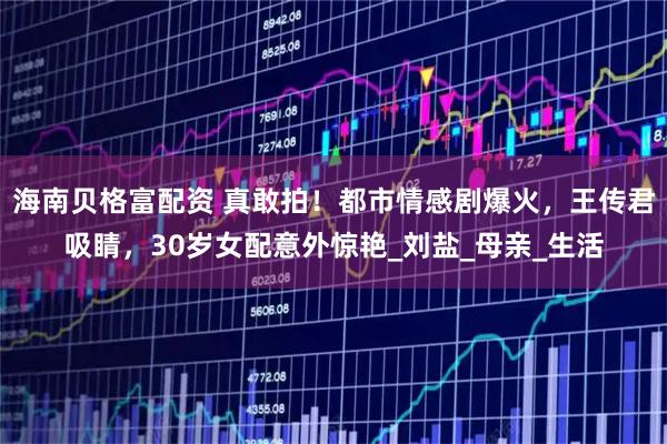 海南贝格富配资 真敢拍！都市情感剧爆火，王传君吸睛，30岁女配意外惊艳_刘盐_母亲_生活