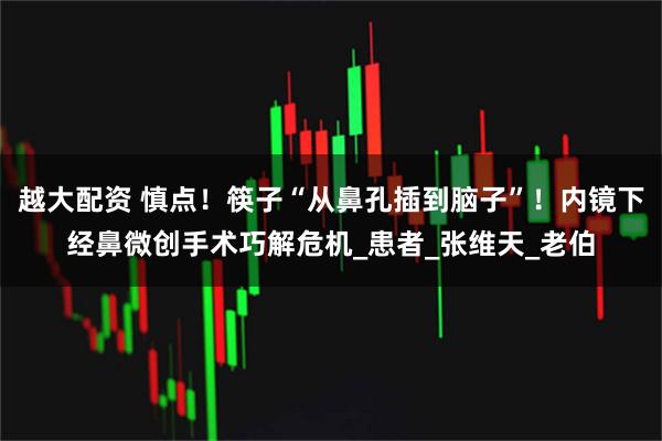 越大配资 慎点！筷子“从鼻孔插到脑子”！内镜下经鼻微创手术巧解危机_患者_张维天_老伯