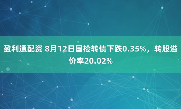 盈利通配资 8月12日国检转债下跌0.35%，转股溢价率20.02%