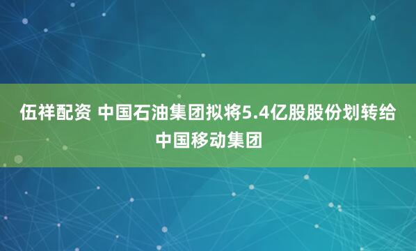 伍祥配资 中国石油集团拟将5.4亿股股份划转给中国移动集团