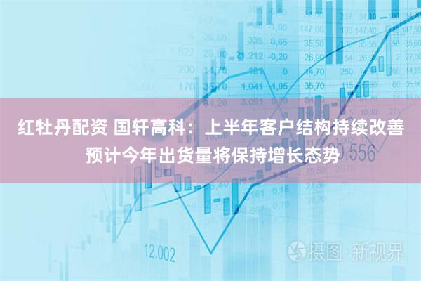 红牡丹配资 国轩高科：上半年客户结构持续改善 预计今年出货量将保持增长态势