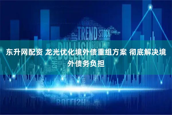 东升网配资 龙光优化境外债重组方案 彻底解决境外债务负担
