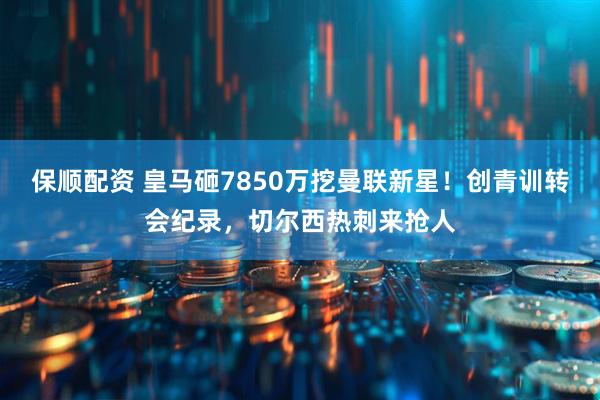 保顺配资 皇马砸7850万挖曼联新星！创青训转会纪录，切尔西热刺来抢人