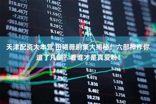 天津配资大本营 田曦薇剧集大揭秘！六部神作你追了几部？看谁才是真爱粉！
