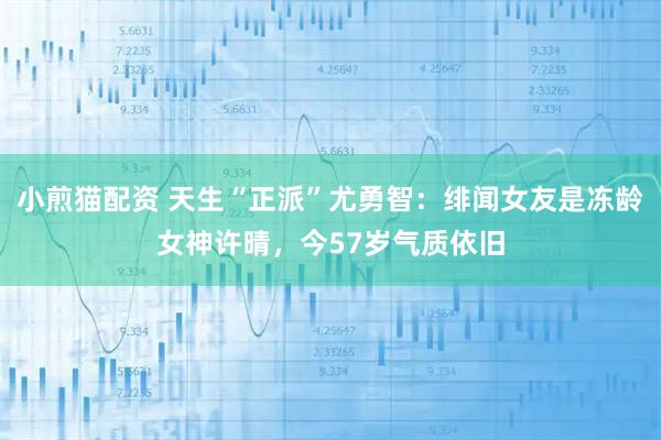 小煎猫配资 天生“正派”尤勇智：绯闻女友是冻龄女神许晴，今57岁气质依旧