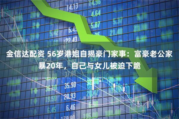 金信达配资 56岁港姐自揭豪门家事：富豪老公家暴20年，自己与女儿被迫下跪
