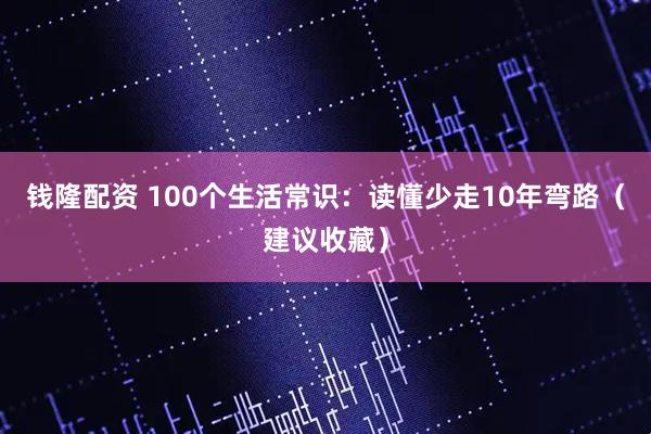 钱隆配资 100个生活常识：读懂少走10年弯路（建议收藏）