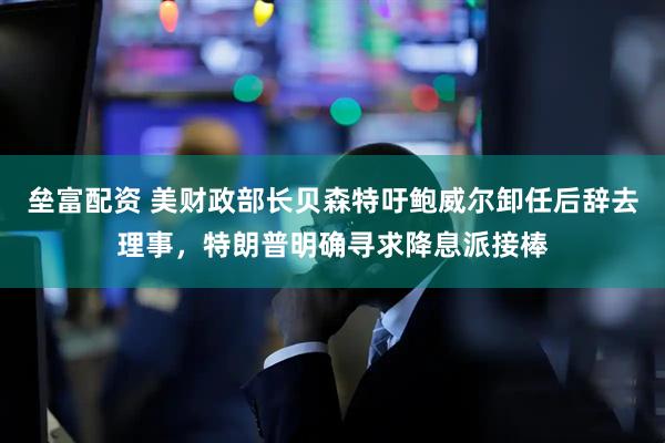 垒富配资 美财政部长贝森特吁鲍威尔卸任后辞去理事，特朗普明确寻求降息派接棒