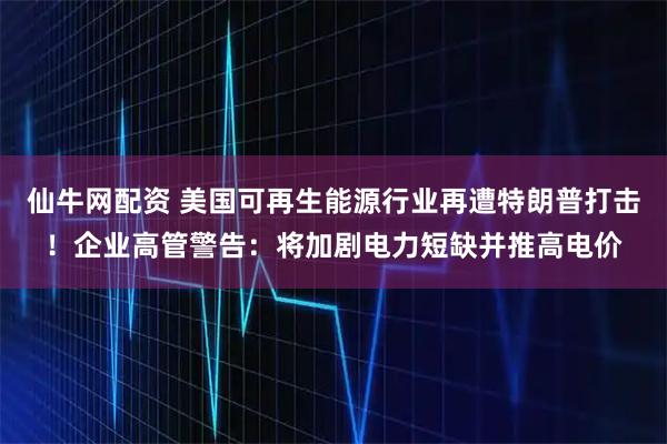 仙牛网配资 美国可再生能源行业再遭特朗普打击！企业高管警告：将加剧电力短缺并推高电价