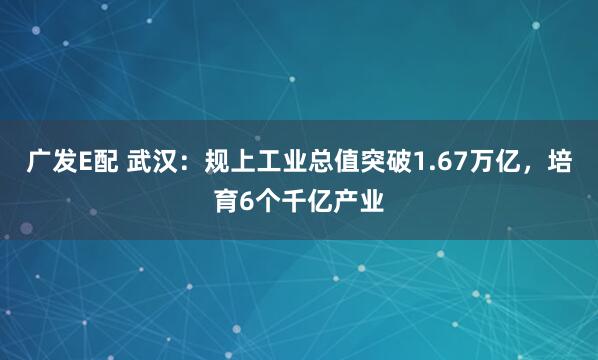 广发E配 武汉：规上工业总值突破1.67万亿，培育6个千亿产业