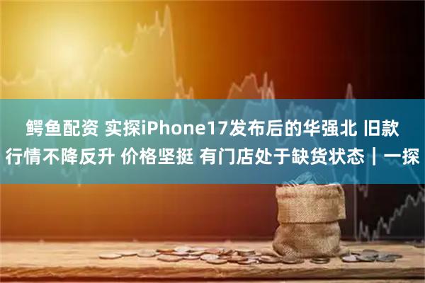 鳄鱼配资 实探iPhone17发布后的华强北 旧款行情不降反升 价格坚挺 有门店处于缺货状态｜一探