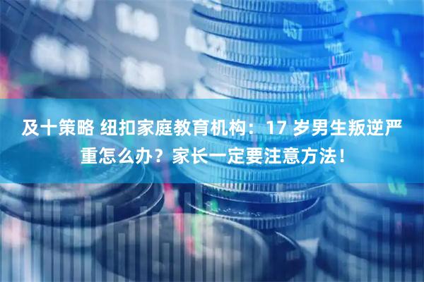 及十策略 纽扣家庭教育机构：17 岁男生叛逆严重怎么办？家长一定要注意方法！