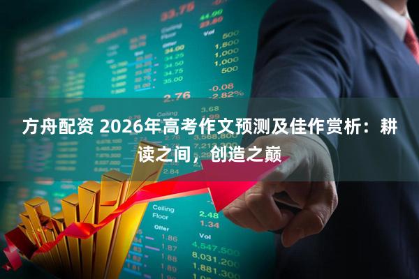 方舟配资 2026年高考作文预测及佳作赏析：耕读之间，创造之巅