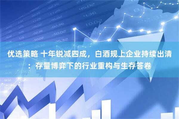 优选策略 十年锐减四成，白酒规上企业持续出清：存量博弈下的行业重构与生存答卷