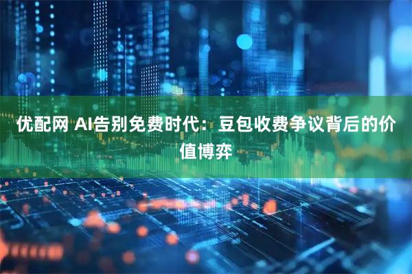 优配网 AI告别免费时代：豆包收费争议背后的价值博弈